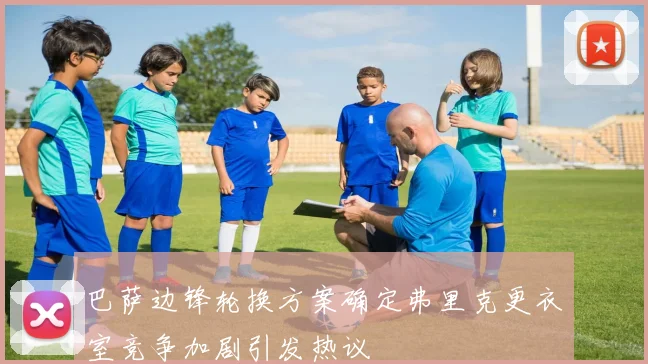 巴萨边锋轮换方案确定弗里克更衣室竞争加剧引发热议