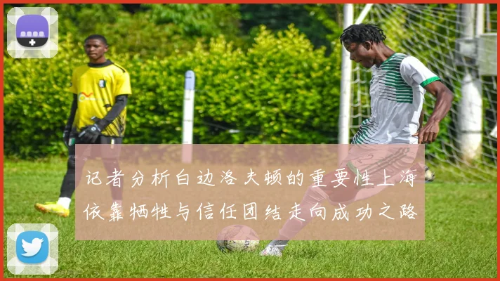 记者分析白边洛夫顿的重要性上海依靠牺牲与信任团结走向成功之路