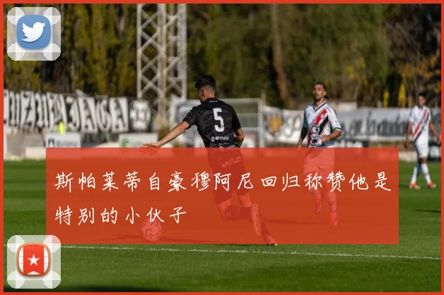 斯帕莱蒂自豪穆阿尼回归称赞他是特别的小伙子