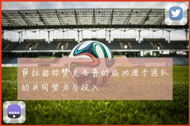 萨拉赫称赞克洛普的成功源于团队的共同努力与投入