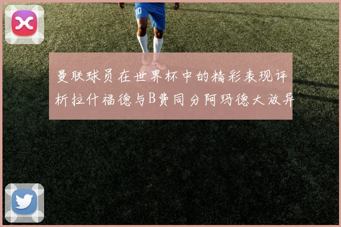 曼联球员在世界杯中的精彩表现评析拉什福德与B费同分阿玛德大放异彩
