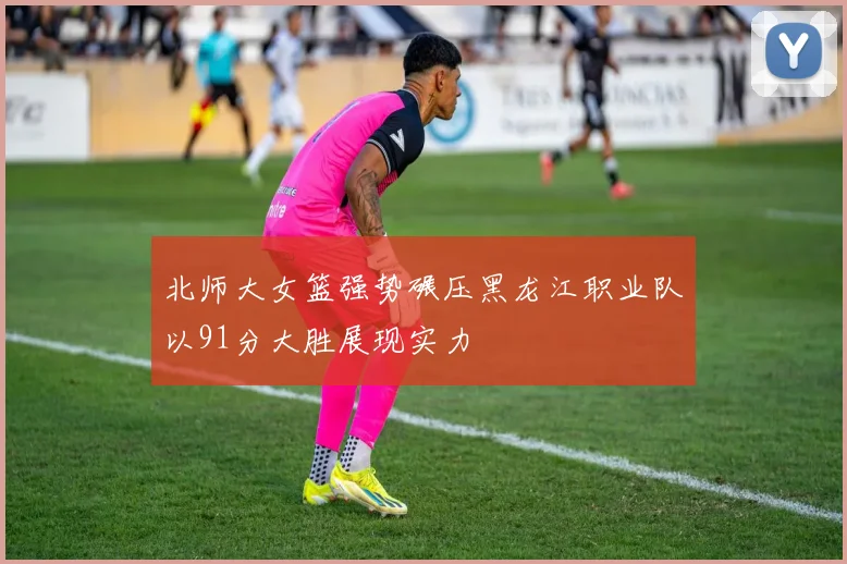 北师大女篮强势碾压黑龙江职业队以91分大胜展现实力