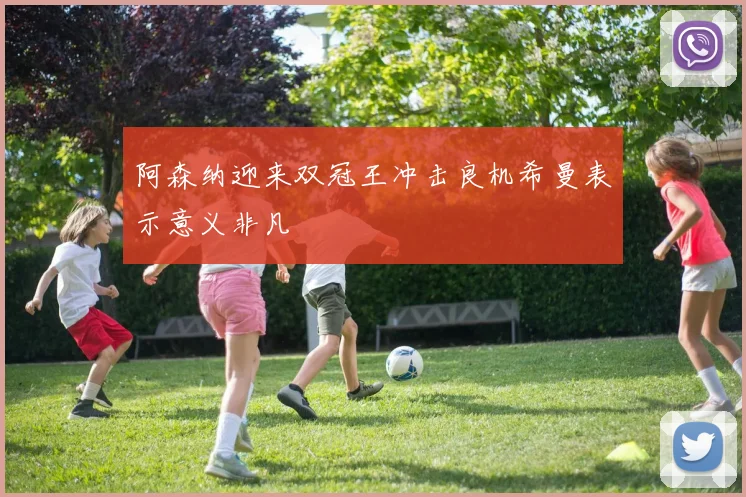 阿森纳迎来双冠王冲击良机希曼表示意义非凡