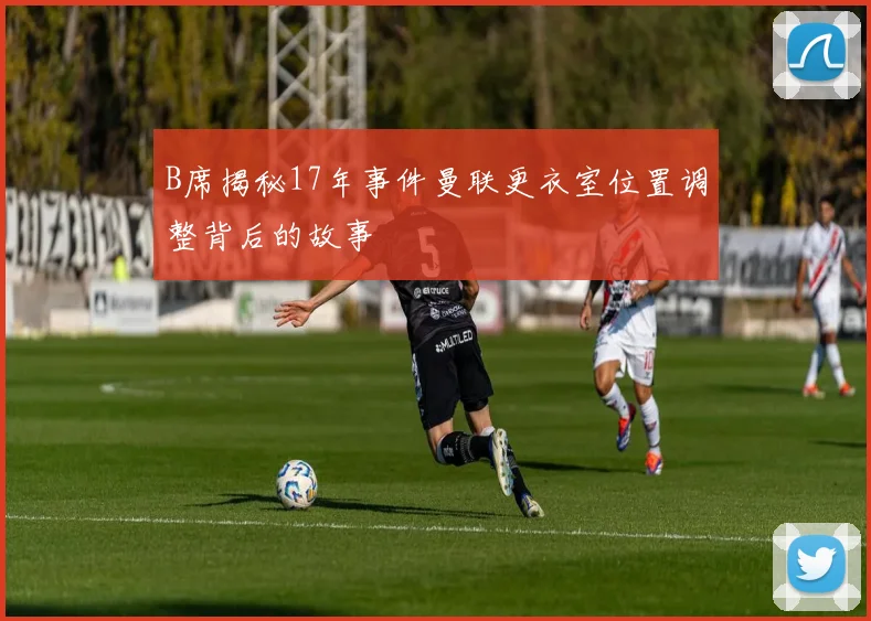 B席揭秘17年事件曼联更衣室位置调整背后的故事