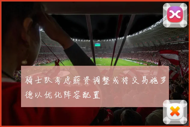 骑士队考虑薪资调整或将交易施罗德以优化阵容配置