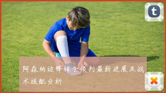 阿森纳边锋转会谈判最新进展及战术适配分析