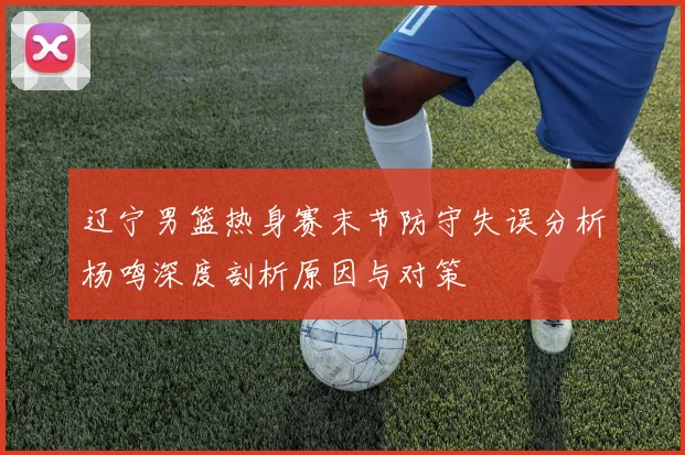 辽宁男篮热身赛末节防守失误分析杨鸣深度剖析原因与对策