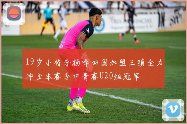19岁小将李杨怿回国加盟三镇全力冲击本赛季中青赛U20组冠军