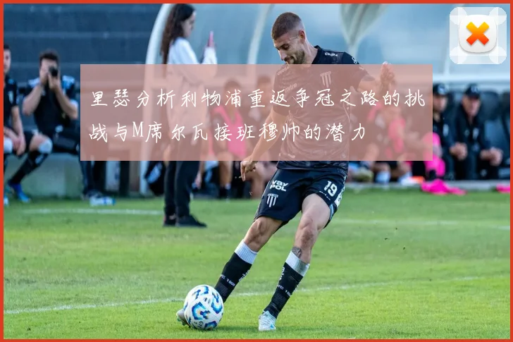 里瑟分析利物浦重返争冠之路的挑战与M席尔瓦接班穆帅的潜力