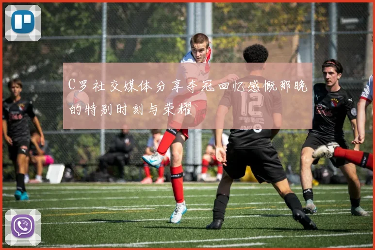 C罗社交媒体分享夺冠回忆感慨那晚的特别时刻与荣耀