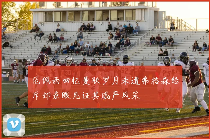 范佩西回忆曼联岁月未遭弗格森怒斥却亲眼见证其威严风采