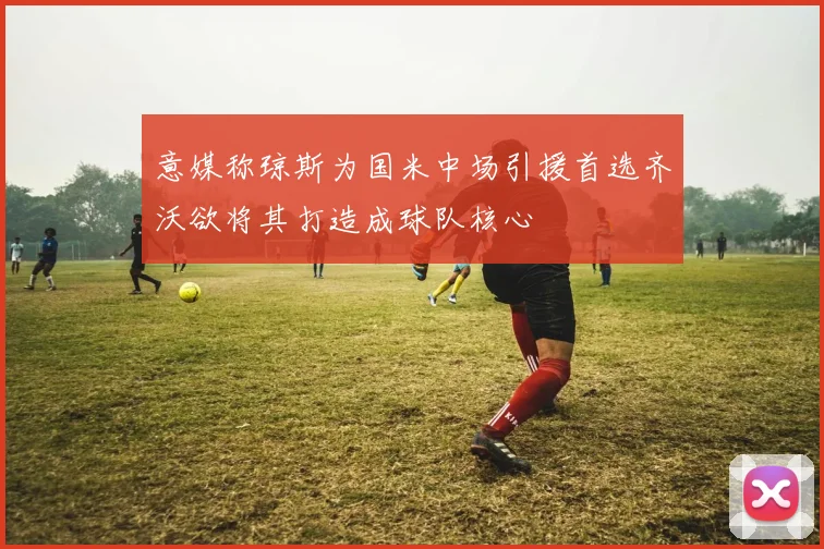 意媒称琼斯为国米中场引援首选齐沃欲将其打造成球队核心