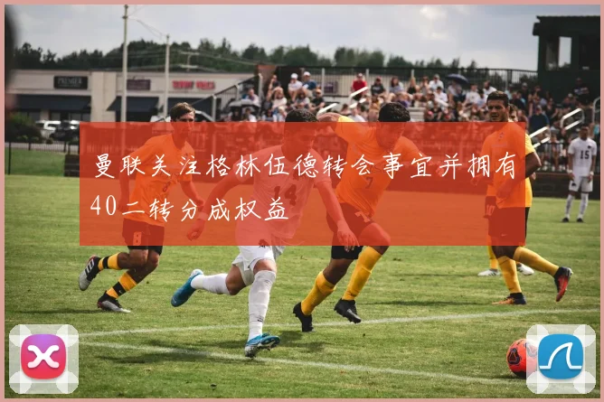 曼联关注格林伍德转会事宜并拥有40二转分成权益