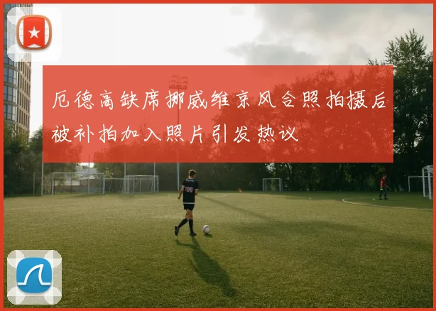 厄德高缺席挪威维京风合照拍摄后被补拍加入照片引发热议