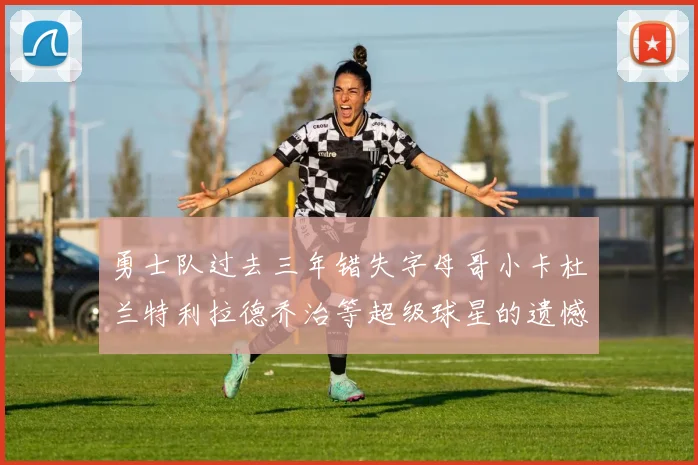 勇士队过去三年错失字母哥小卡杜兰特利拉德乔治等超级球星的遗憾回顾