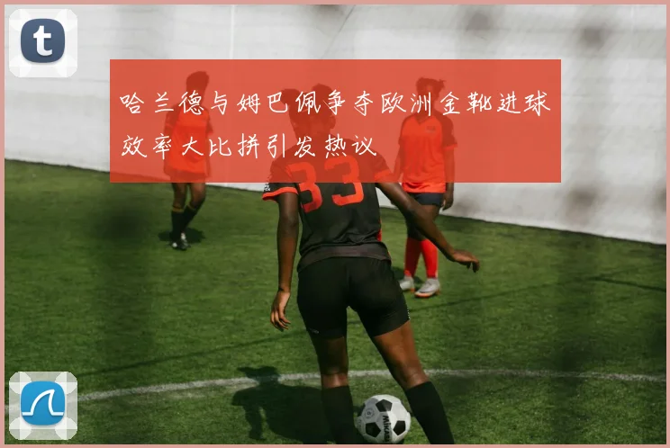 哈兰德与姆巴佩争夺欧洲金靴进球效率大比拼引发热议
