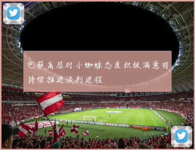 巴萨高层对小蜘蛛态度积极满意将持续推进谈判进程