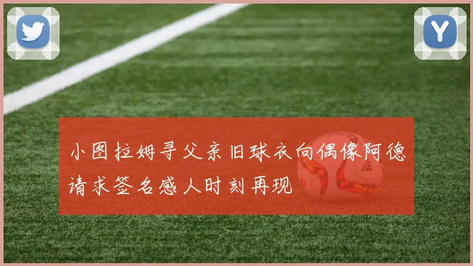 小图拉姆寻父亲旧球衣向偶像阿德请求签名感人时刻再现