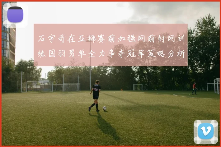 石宇奇在亚锦赛前加强网前封网训练国羽男单全力争夺冠军策略分析