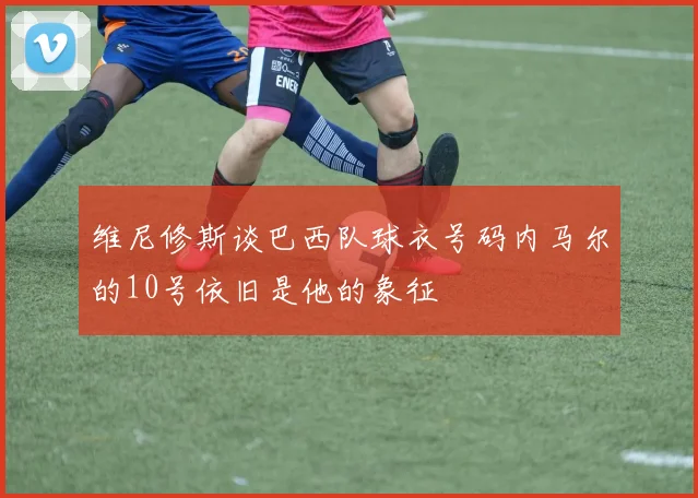 维尼修斯谈巴西队球衣号码内马尔的10号依旧是他的象征