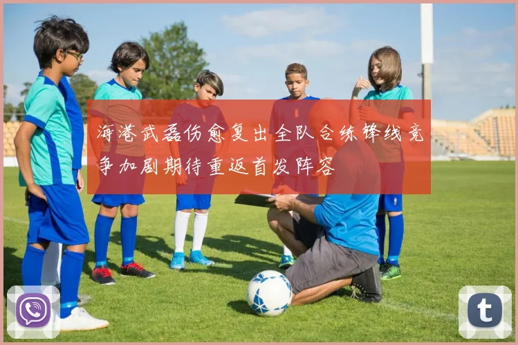 海港武磊伤愈复出全队合练锋线竞争加剧期待重返首发阵容