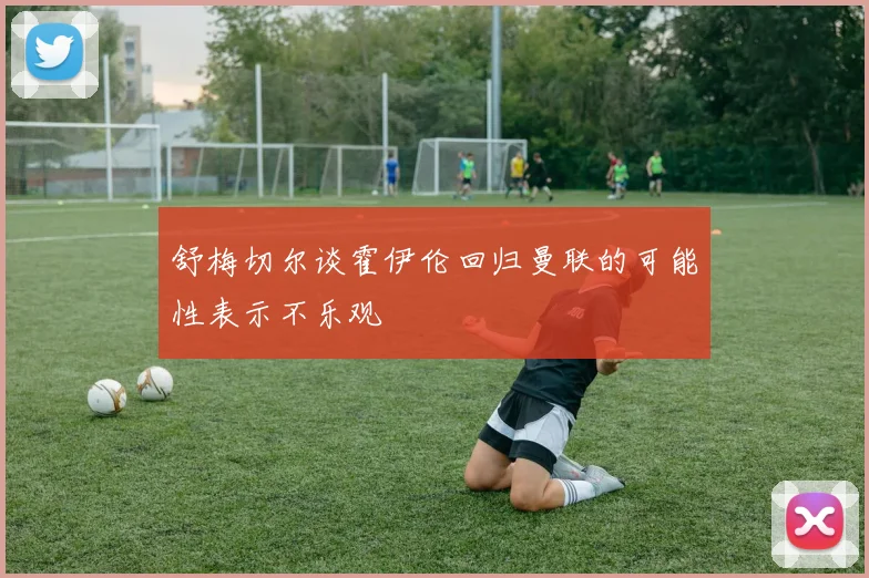 舒梅切尔谈霍伊伦回归曼联的可能性表示不乐观