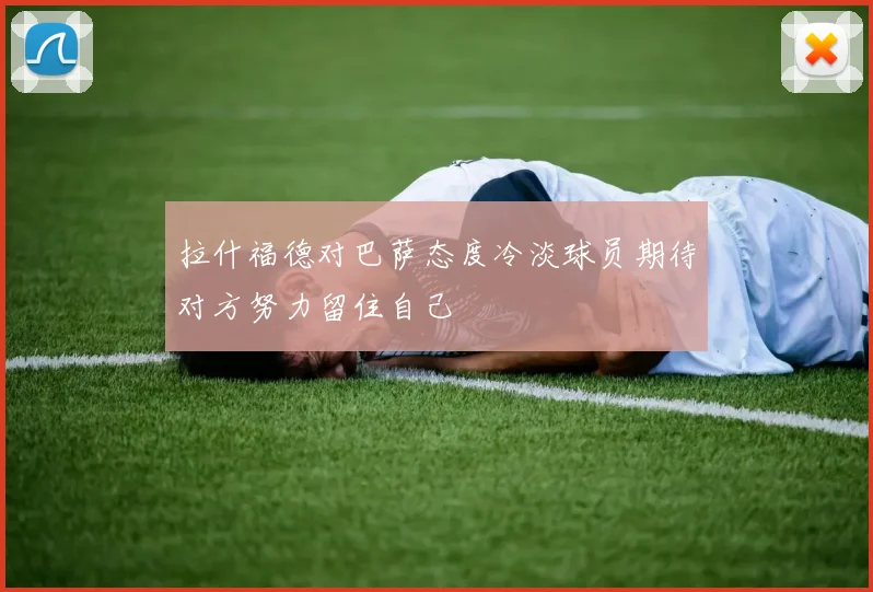 拉什福德对巴萨态度冷淡球员期待对方努力留住自己