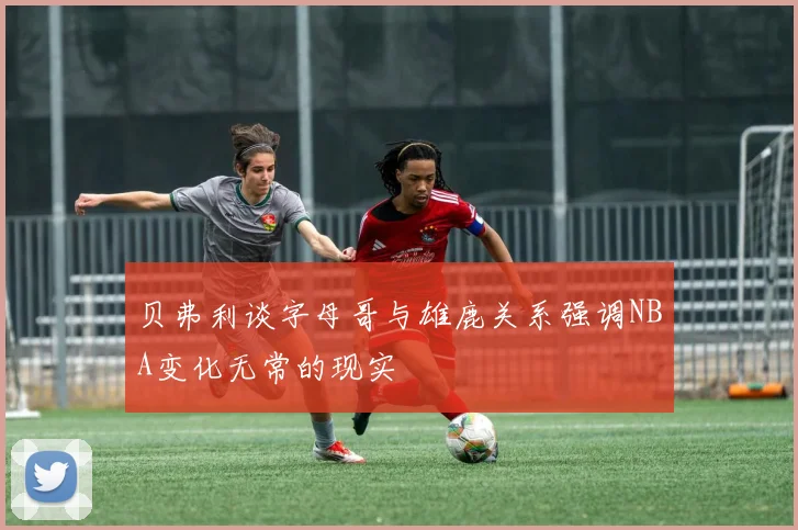 贝弗利谈字母哥与雄鹿关系强调NBA变化无常的现实