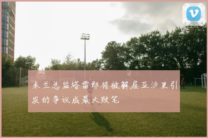 米兰总监塔雷即将被解雇亚沙里引发的争议成最大败笔