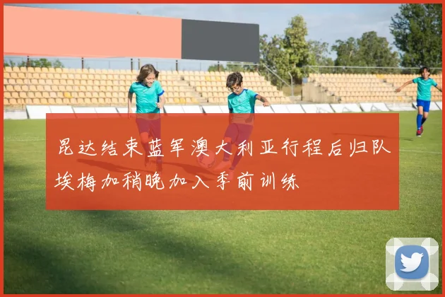 昆达结束蓝军澳大利亚行程后归队埃梅加稍晚加入季前训练