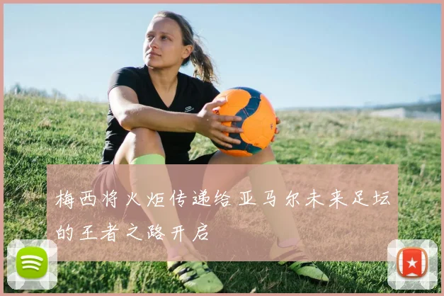 梅西将火炬传递给亚马尔未来足坛的王者之路开启