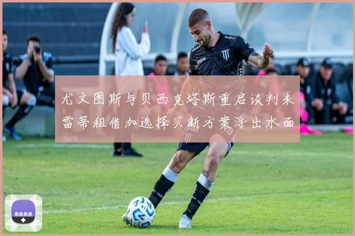 尤文图斯与贝西克塔斯重启谈判米雷蒂租借加选择买断方案浮出水面
