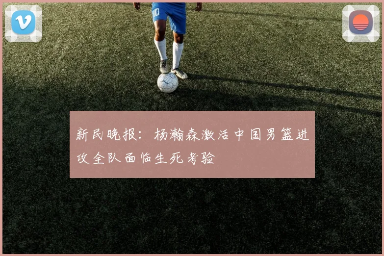 新民晚报：杨瀚森激活中国男篮进攻全队面临生死考验