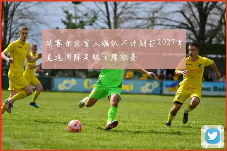 纳赛尔发言人确认不计划在2027年竞选国际足联主席职务