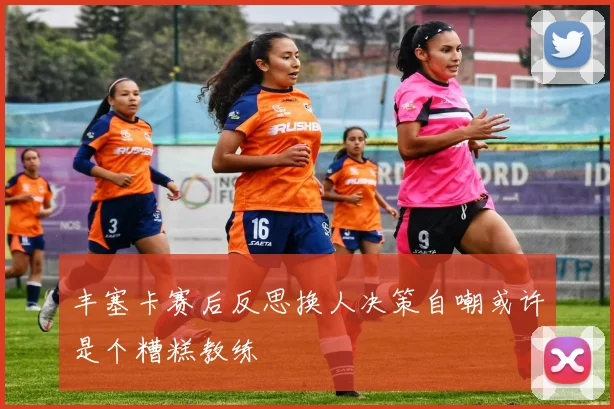丰塞卡赛后反思换人决策自嘲或许是个糟糕教练
